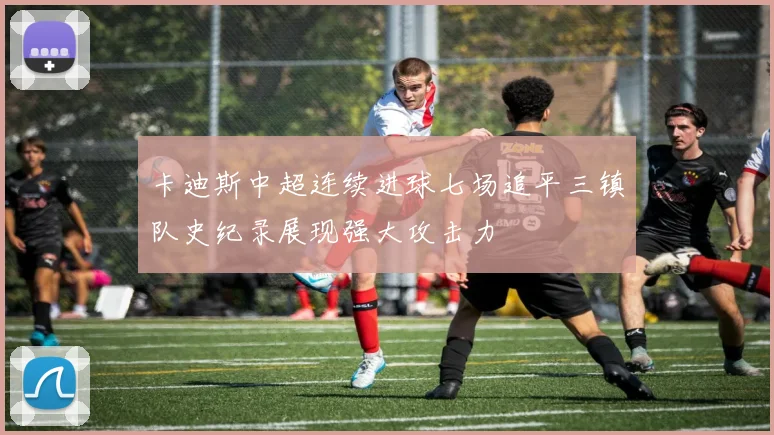 卡迪斯中超连续进球七场追平三镇队史纪录展现强大攻击力