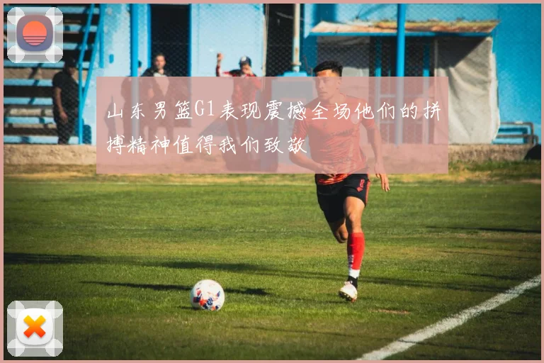 山东男篮G1表现震撼全场他们的拼搏精神值得我们致敬