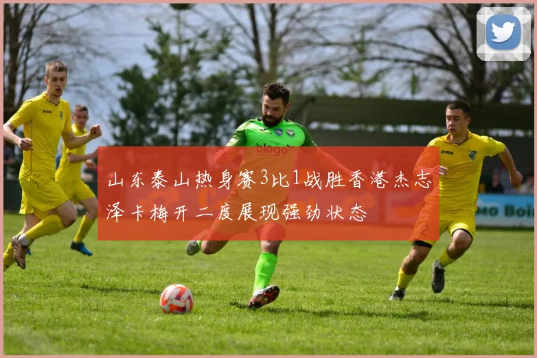 山东泰山热身赛3比1战胜香港杰志泽卡梅开二度展现强劲状态