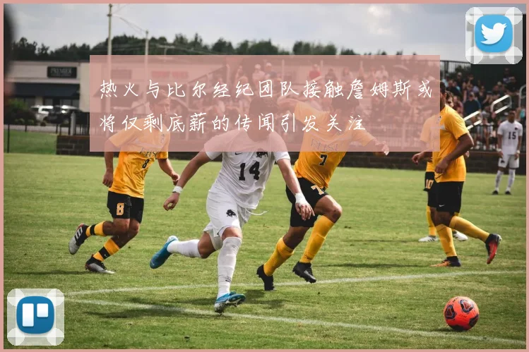 热火与比尔经纪团队接触詹姆斯或将仅剩底薪的传闻引发关注