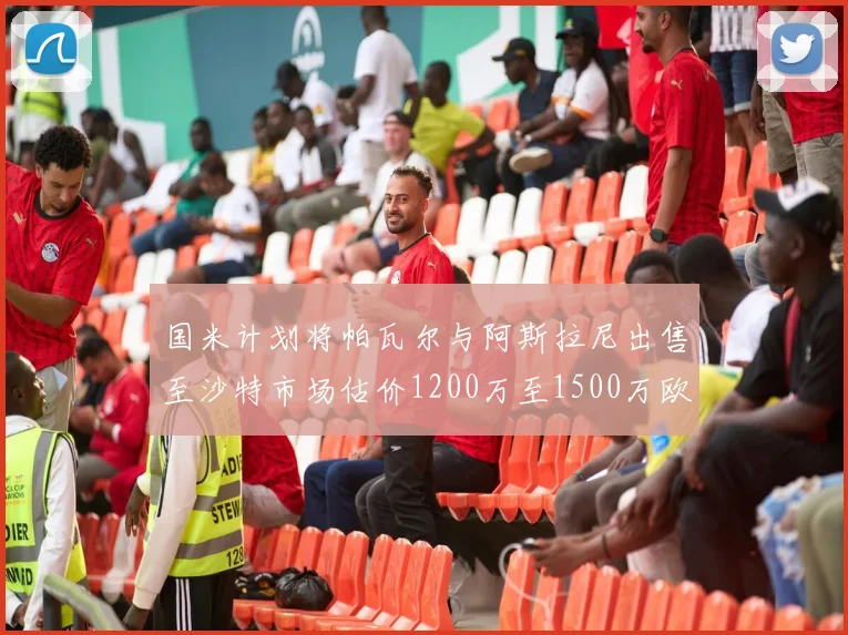 国米计划将帕瓦尔与阿斯拉尼出售至沙特市场估价1200万至1500万欧元