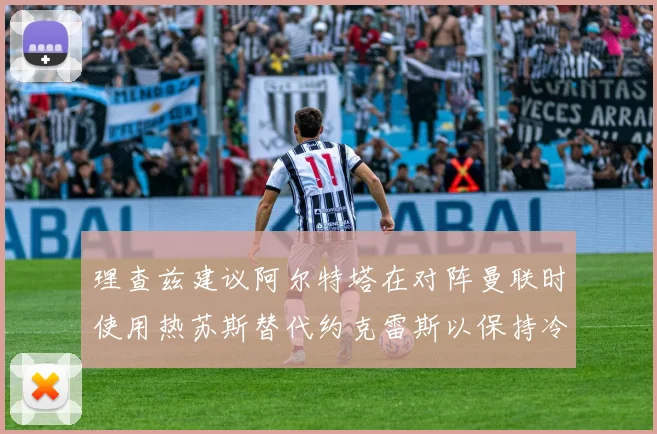理查兹建议阿尔特塔在对阵曼联时使用热苏斯替代约克雷斯以保持冷静状态