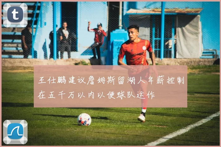 王仕鹏建议詹姆斯留湖人年薪控制在五千万以内以便球队运作