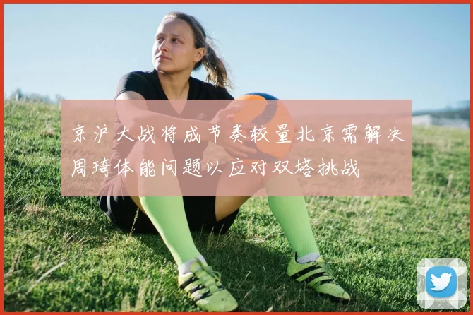 京沪大战将成节奏较量北京需解决周琦体能问题以应对双塔挑战