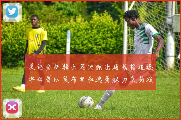 美记分析骑士若次轮出局或将追逐字母哥以莫布里和选秀权为交易核心