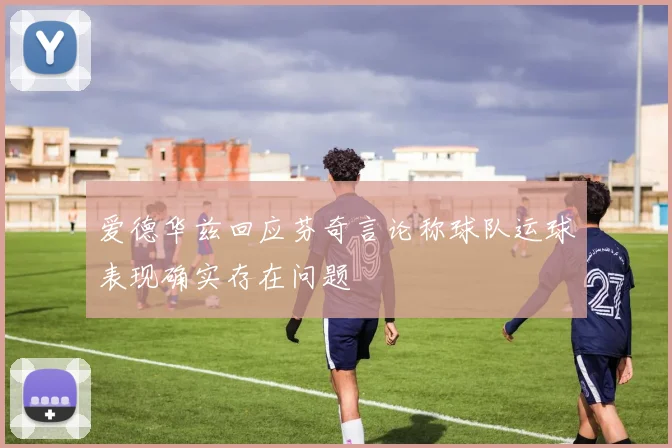 爱德华兹回应芬奇言论称球队运球表现确实存在问题