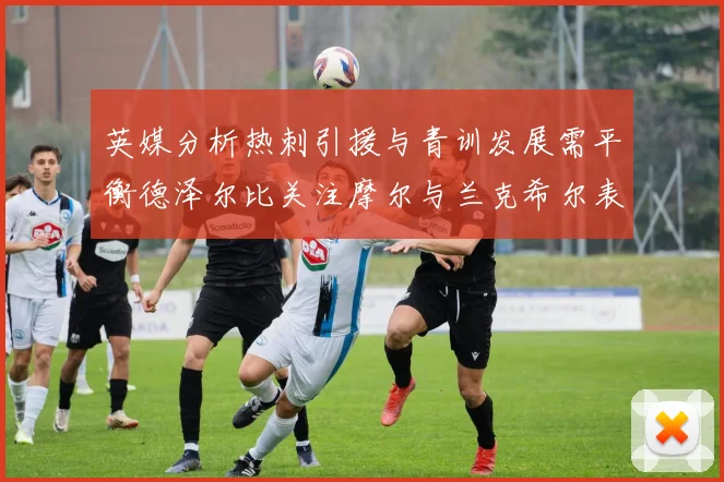 英媒分析热刺引援与青训发展需平衡德泽尔比关注摩尔与兰克希尔表现